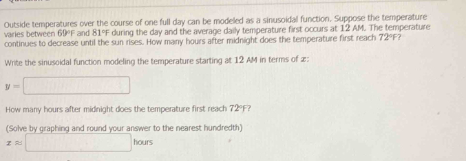 Outside temperatures over the course of one full day can be modeled as a sinusoidal function. Suppose the temperature 
varies between 69°F and 81°F during the day and the average daily temperature first occurs at 12 AM. The temperature 
continues to decrease until the sun rises. How many hours after midnight does the temperature first reach 72°F
Write the sinusoidal function modeling the temperature starting at 12 AM in terms of x :
y=□
How many hours after midnight does the temperature first reach 72°F ? 
(Solve by graphing and round your answer to the nearest hundredth)
xapprox □ hours