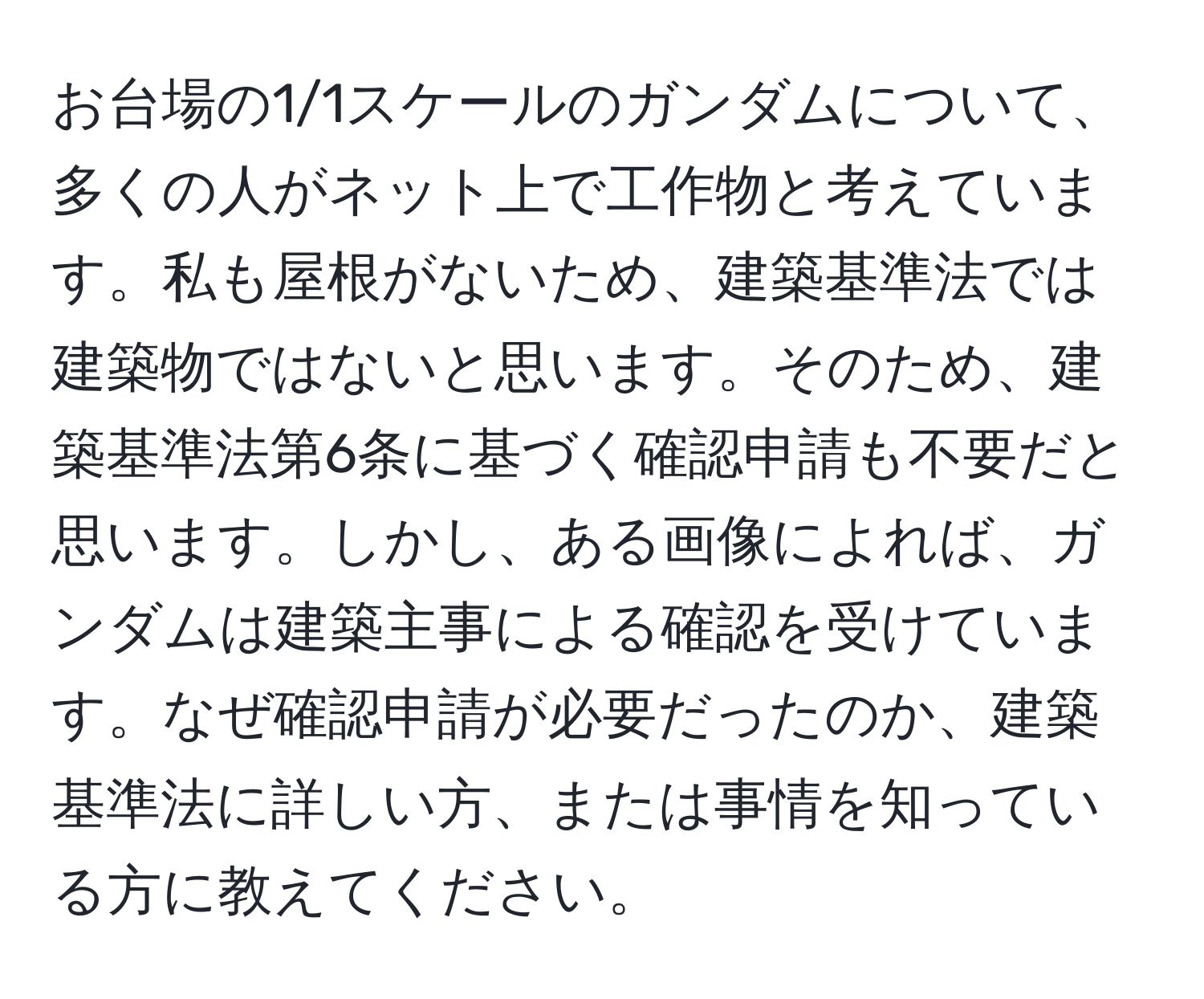 お台場の1/1スケールのガンダムについて、多くの人がネット上で工作物と考えています。私も屋根がないため、建築基準法では建築物ではないと思います。そのため、建築基準法第6条に基づく確認申請も不要だと思います。しかし、ある画像によれば、ガンダムは建築主事による確認を受けています。なぜ確認申請が必要だったのか、建築基準法に詳しい方、または事情を知っている方に教えてください。