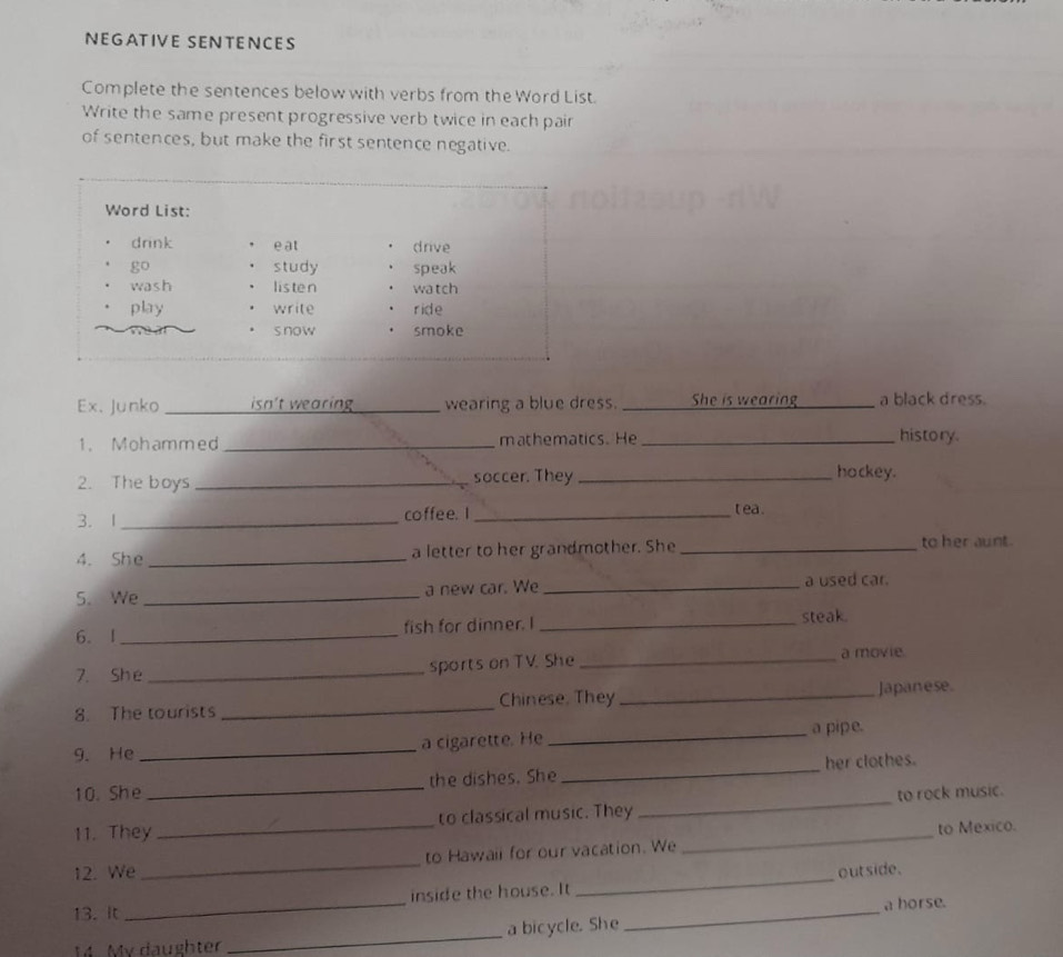 NEGATIVE SENTENCES 
Complete the sentences below with verbs from the Word List. 
Write the same present progressive verb twice in each pair 
of sentences, but make the first sentence negative. 
Word List: 
drink e at drive 
go study speak 
wash listen wa tch 
play write ride 
s now smoke 
Ex. Junko _isn't wearing wearing a blue dress. _She is wearing _a black dress. 
1. Mohammed _mathematics. He_ 
history. 
2. The boys _soccer. They _hockey. 
3.1 _coffe e. I _t ea . 
4. She_ a letter to her grandmother. She _to her aunt. 
S. We _a new car. We _a used car. 
6. I _fish for dinner. I _steak. 
7. She _sports on TV. She _a movie. 
8. The tourists _Chinese, They _Japanese. 
_a pipe. 
9. He _a cigarette. He 
10. She _the dishes. She _her clothes. 
_ 
11. They _to classical music. They _to rock music. 
to Mexico. 
12. We _to Hawail for our vacation. We 
inside the house. It _out side. 
13. It 
_ 
a horse. 
14. My daughter _a bicycle. She 
_