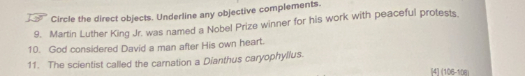 Circle the direct objects. Underline any objective complements. 
9. Martin Luther King Jr. was named a Nobel Prize winner for his work with peaceful protests. 
10. God considered David a man after His own heart. 
11. The scientist called the carnation a Dianthus caryophyllus. 
[4] (106-108)