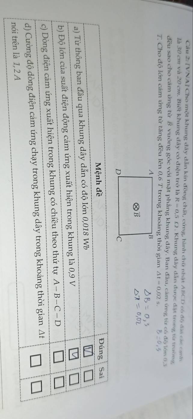 [VNA] Cho một khung dây dẫn kín đồng chất, cứng, hình chữ nhật ABCD có độ đai các cạnh
là 30 cm và 20 cm. Biết khung dây có điện trở là R=0,5Omega. Khung dây dẫn được đặt trong từ trường
đều sao cho cám ứng từ vector B vuông góc với mặt phẳng khung dây. Ban đâu, cảm ứng từ có độ lớn 0,3
T. Cho độ lớn cảm ứng từ tăng đều lên 0,6 T trong khoảng thời gian △ t=0,02s.
