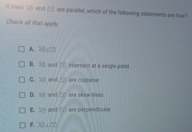 If lines overleftrightarrow AB and overleftrightarrow CD are parallel, which of the following statements are true?
Check all that apply.
A. overleftrightarrow ABparallel overleftrightarrow CD
B. overleftrightarrow AB and overleftrightarrow CD intersect at a single point
C. overleftrightarrow AB and overleftrightarrow CD are coplanar
D. overleftrightarrow AB and overleftrightarrow CD are skew lines
E. overleftrightarrow AB and overleftrightarrow CD are perpendicular
F. overleftrightarrow AB⊥ overleftrightarrow CD