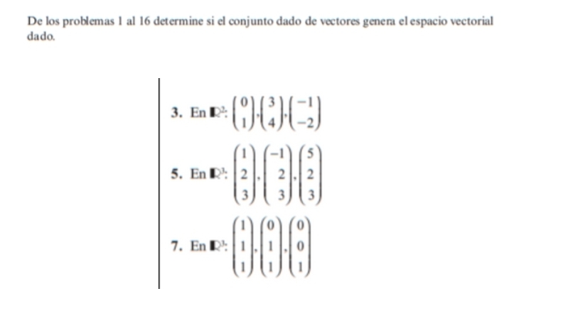 De los problemas 1 al 16 determine si el conjunto dado de vectores genera el espacio vectorial 
dado. 
3. En R: beginpmatrix 0 1endpmatrix ,beginpmatrix 3 4endpmatrix , beginpmatrix -1 -2end(pmatrix)°
5. EnE:beginpmatrix 1 2 3endpmatrix .beginpmatrix -1 2 3endpmatrix .beginpmatrix 5 2 3endpmatrix. 
7. En· E:beginpmatrix 1 1 1endpmatrix · beginpmatrix 0 1 1endpmatrix · beginpmatrix 0 0 1endpmatrix