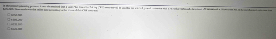 In the poject plamning process, it was determined that a Cost-Plus Incentive Pricing (CPIF) contract will be used for the selected general contractor with a 70/30 share ratio and a target cost of $500.000 with a $50,000 Plxed Fee. At the end of poet ons oe
$476.000. How much was the seller paid according to the terms of this CPIF contract?
$550.000
$506.200
$533.200
§525 000