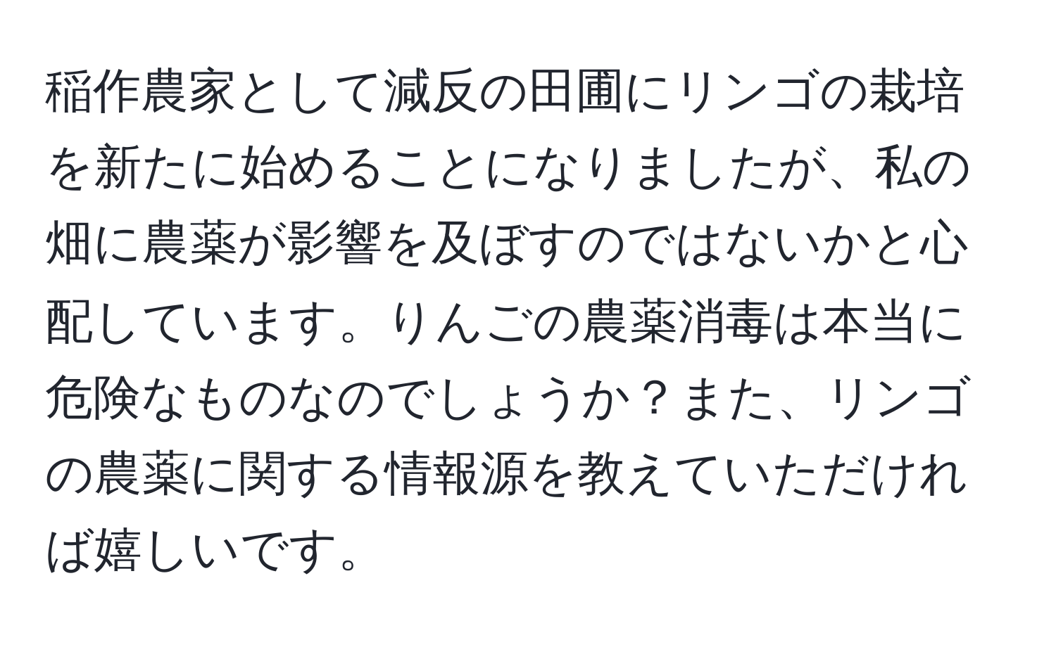 稲作農家として減反の田圃にリンゴの栽培を新たに始めることになりましたが、私の畑に農薬が影響を及ぼすのではないかと心配しています。りんごの農薬消毒は本当に危険なものなのでしょうか？また、リンゴの農薬に関する情報源を教えていただければ嬉しいです。