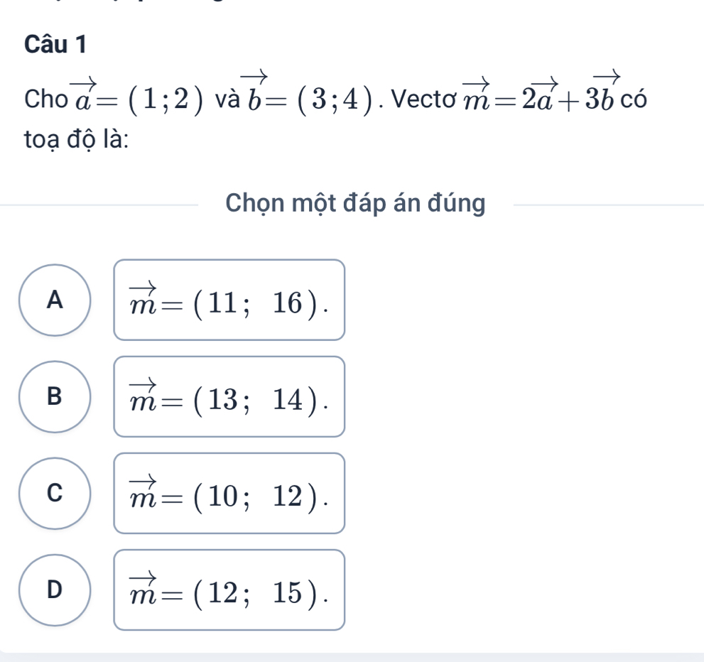 Cho vector a=(1;2) và vector b=(3;4). Vectơ vector m=2vector a+3vector bchat o
toạ độ là:
Chọn một đáp án đúng
A vector m=(11;16).
B vector m=(13;14).
C vector m=(10;12).
D vector m=(12;15).