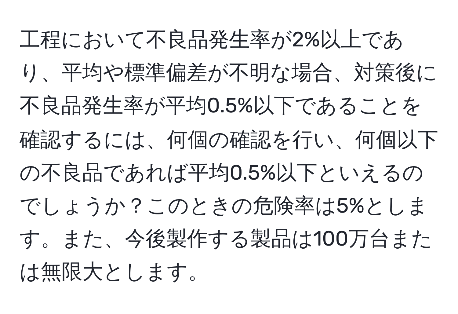 工程において不良品発生率が2%以上であり、平均や標準偏差が不明な場合、対策後に不良品発生率が平均0.5%以下であることを確認するには、何個の確認を行い、何個以下の不良品であれば平均0.5%以下といえるのでしょうか？このときの危険率は5%とします。また、今後製作する製品は100万台または無限大とします。