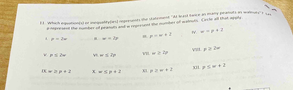 Which equation(s) or inequality(ies) represents the statement “At least twice as many peanuts as walnuts”? Le
p represent the number of peanuts and w represent the number of walnuts. Circle all that apply. 
1. p=2w II. w=2p III. p=w+2 I. w=p+2
V. p≤ 2w VI. w≤ 2p VII. w≥ 2p VIII. p≥ 2w
IX. w≥ p+2 X. w≤ p+2 XI. p≥ w+2 XII. p≤ w+2