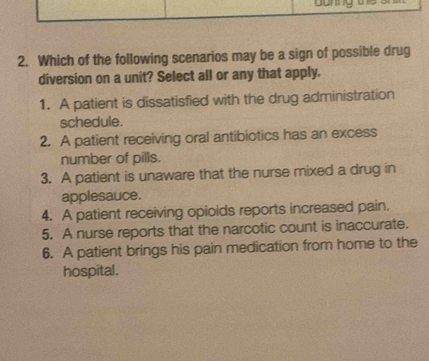 danng the
2. Which of the following scenarios may be a sign of possible drug
diversion on a unit? Select all or any that apply.
1. A patient is dissatisfied with the drug administration
schedule.
2. A patient receiving oral antibiotics has an excess
number of pills.
3. A patient is unaware that the nurse mixed a drug in
applesauce.
4. A patient receiving opioids reports increased pain.
5. A nurse reports that the narcotic count is inaccurate.
6. A patient brings his pain medication from home to the
hospital.