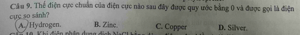 Thế điện cực chuẩn của điện cực nào sau đây được quy ước bằng 0 và được gọi là điện
cực so sánh?
A./Hydrogen. B. Zinc. C. Copper D. Silver.
10 Khi điện phân dung dịch NaCh hi