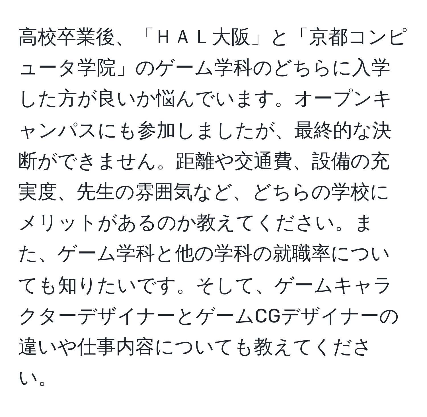 高校卒業後、「ＨＡＬ大阪」と「京都コンピュータ学院」のゲーム学科のどちらに入学した方が良いか悩んでいます。オープンキャンパスにも参加しましたが、最終的な決断ができません。距離や交通費、設備の充実度、先生の雰囲気など、どちらの学校にメリットがあるのか教えてください。また、ゲーム学科と他の学科の就職率についても知りたいです。そして、ゲームキャラクターデザイナーとゲームCGデザイナーの違いや仕事内容についても教えてください。