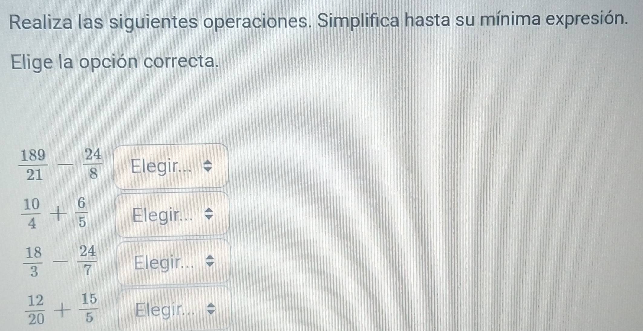 Realiza las siguientes operaciones. Simplifica hasta su mínima expresión. 
Elige la opción correcta.
 189/21 - 24/8  Elegir...
 10/4 + 6/5 
Elegir.
 18/3 - 24/7  Elegir..
 12/20 + 15/5  Elegir...