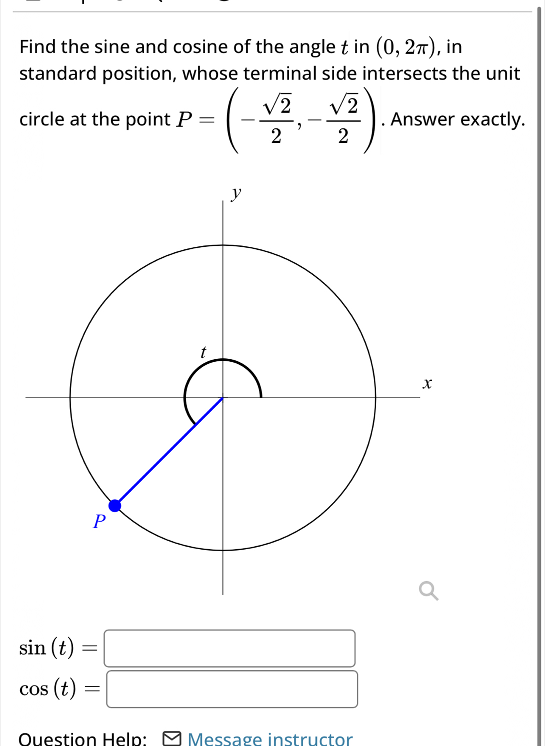 Find the sine and cosine of the angle t in (0,2π ) , in 
standard position, whose terminal side intersects the unit 
circle at the point P=(- sqrt(2)/2 ,- sqrt(2)/2 ). Answer exactly.
sin (t)=□
cos (t)=□
Ouestion Help: □ Message instructor