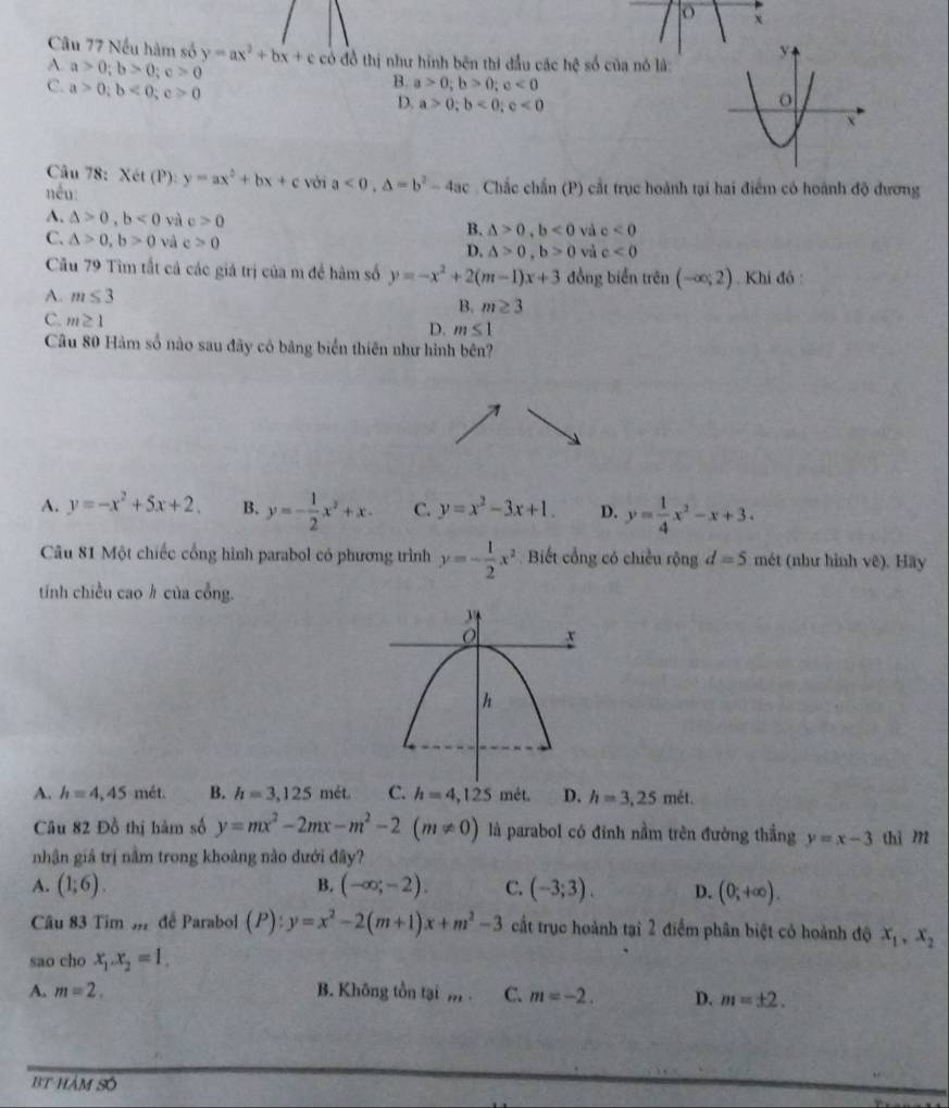 Nếu hàm số y=ax^2+bx+c có đồ thị như hình bên thi đầu các hhat c số của nó là
A a>0;b>0;c>0
C. a>0;b<0;c>0
B. a>0;b>0;c<0</tex>
D. a>0;b<0;c<0</tex>
Câu 78: Xét (P):
nếu: y=ax^2+bx+c với a<0,△ =b^2-4ac Chắc chấn (P) cắt trục hoành tại hai điểm có hoành độ dương
A. △ >0,b<0</tex> và c>0 B. △ >0,b<0</tex> và c<0</tex>
C. △ >0,b>0 và c>0 D. △ >0,b>0 và c<0</tex>
Cầu 79 Tìm tắt cả các giá trị của m để hàm số y=-x^2+2(m-1)x+3 đồng biển trên (-∈fty ;2) , Khí đô :
A. m≤ 3
B. m≥ 3
C. m≥ 1
D. m≤ 1
Câu 80 Hàm số nào sau đãy có bảng biển thiên như hình bên?
A. y=-x^2+5x+2. B. y=- 1/2 x^2+x. C. y=x^2-3x+1. D. y= 1/4 x^2-x+3.
Câu 81 Một chiếc cổng hình parabol có phương trình y=- 1/2 x^2 Biết cổng có chiều rộng d=5 mét (như hình vê). Hãy
tính chiều cao h của cổng.
A. h=4,45met. B. h=3,125met. C. h=4,125met. D. h=3,25met.
Câu 82 Đồ thị hàm số y=mx^2-2mx-m^2-2(m!= 0) là parabol có đính nằm trên đường thắng y=x-3 thì m
nhân giả trị nằm trong khoảng nào dưới đây?
A. (1;6). B. (-∈fty ;-2). C. (-3;3). D. (0;+∈fty ).
Câu 83 Tim m để Parabol (P):y=x^2-2(m+1)x+m^2-3 cất trục hoành tại 2 điểm phân biệt có hoành độ x_1,x_2
sao cho x_1.x_2=1.
A, m=2. B. Không tồn tại ,, . C. m=-2. D. m=± 2.
BT hám số