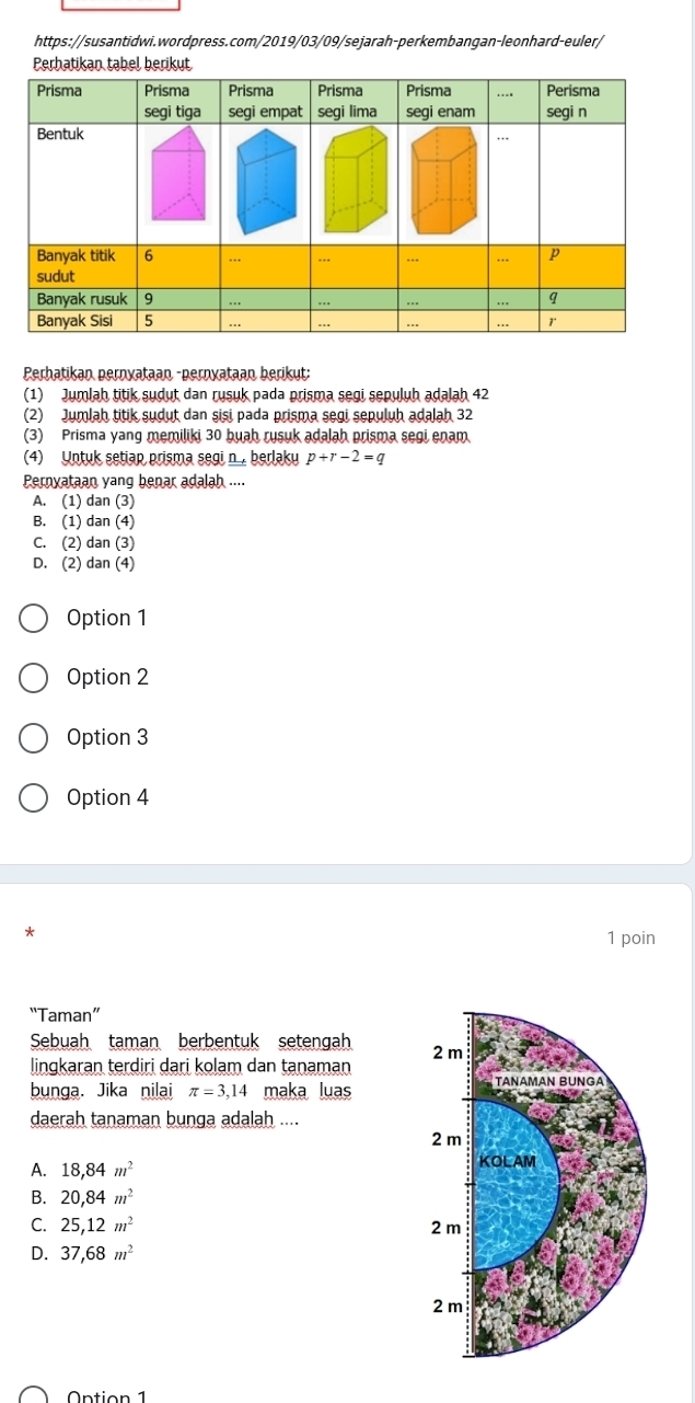 Perhatikan tabel berikut
Perhatikan pernyataan -pernyataan berikut:
(1) Jumlah titik sudut dan rusuk pada prisma segi sepuluh adalah 42
(2) Jumlah titik sudut dan sisi pada prisma segi sepuluh adalah 32
(3) Prisma yang memiliki 30 buah rusuk adalah prisma segi enam
(4) Untuk setiap prisma segi n , berlaky p+r-2=q
Pernyataan yang benar adalah ....
A. (1) dan (3)
B. (1) dan (4)
C. (2) dan (3)
D. (2) dan (4)
Option 1
Option 2
Option 3
Option 4
*
1 poin
“Taman”
Sebuah taman berbentuk setengah
lingkaran terdiri dari kolam dan tanaman 
bunga. Jika nilai π =3,14 maka luas
daerah tanaman bunga adalah ....
A. 18, 84m^2
B. 20, 84m^2
C. 25, 12m^2
D. 37,68m^2
Ontion 1