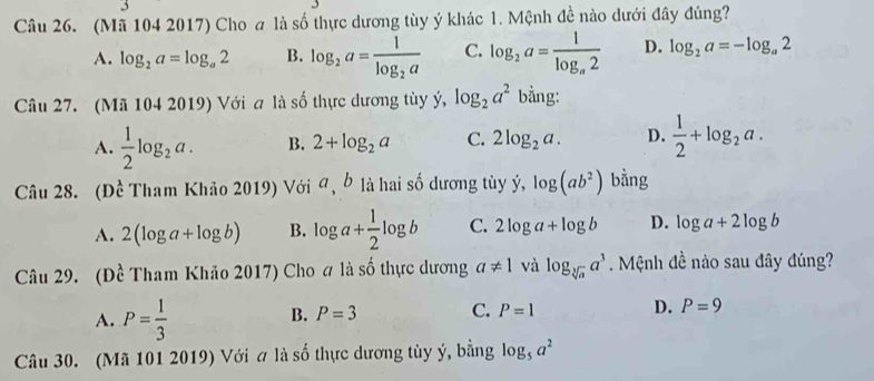 (Mã 104 2017) Cho a là số thực dương tùy ý khác 1. Mệnh đề nào dưới đây đúng?
A. log _2a=log _a2 B. log _2a=frac 1log _2a C. log _2a=frac 1log _a2 D. log _2a=-log _a2
Câu 27. (Mã 104 2019) Với a là số thực dương tùy ý, log _2a^2 bằng:
A.  1/2 log _2a. B. 2+log _2a C. 2log _2a. D.  1/2 +log _2a. 
Câu 28. (Đề Tham Khảo 2019) Với đ, b là hai số dương tùy ý, log (ab^2) bằng
A. 2(log a+log b) B. log a+ 1/2 log b C. 2log a+log b D. log a+2log b
Câu 29. (Đề Tham Khảo 2017) Cho # là số thực dương a!= 1 và log _sqrt[3](a)a^3. Mệnh đề nào sau đây đúng?
A. P= 1/3 
B. P=3 C. P=1 D. P=9
Câu 30. (Mã 101 2019) Với # là số thực dương tùy ý, bằng log _5a^2