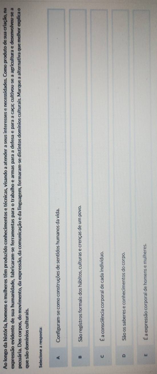 Ao longo da história, homens e mulheres têm produzido conhecimentos e técnicas, visando a atender a seus interesses e necessidades. Como produto de sua criação, na
expressão evidente de sua humanidade, fabricaram-se ferramentas para o trabalho e armas para a defesa e para a caça; cultivou-se a agricultura e desenvolveu-se a
pecuária. Dos corpos, do movimento, da expressão, da comunicação e da linguagem, formaram-se distintos domínios culturais. Marque a alternativa que melhor explica o
que são domínios culturais.
Selecione a resposta:
A Configuram-se como construções de sentidos humanos da vida.
B São registros formais dos hábitos, culturas e crenças de um povo.
C É a consciência corporal de cada indivíduo.
D São os saberes e conhecimentos do corpo.
E É a expressão corporal de homens e mulheres.