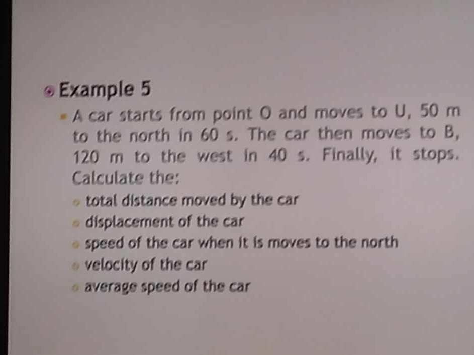 Example 5 
A car starts from point O and moves to U, 50 m
to the north in 60 s. The car then moves to B,
120 m to the west in 40 s. Finally, it stops. 
Calculate the: 
total distance moved by the car 
displacement of the car 
speed of the car when it is moves to the north 
velocity of the car 
average speed of the car