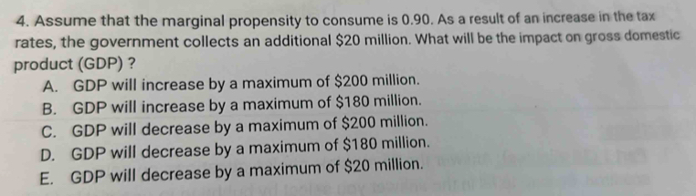 Assume that the marginal propensity to consume is 0.90. As a result of an increase in the tax
rates, the government collects an additional $20 million. What will be the impact on gross domestic
product (GDP) ?
A. GDP will increase by a maximum of $200 million.
B. GDP will increase by a maximum of $180 million.
C. GDP will decrease by a maximum of $200 million.
D. GDP will decrease by a maximum of $180 million.
E. GDP will decrease by a maximum of $20 million.