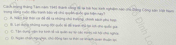 Cách mạng tháng Tám năm 1945 thành công để lại bải học kinh nghiệm nào cho Đảng Cộng sản Việt Nam
trong công cuộc đấu tranh bảo vệ chủ quyền quốc gia hiện nay?
A. Nằm bắt thời cơ đễ đề ra những chủ trương, chính sách phù hợp.
B. Lợi dụng những xung đột quốc tế để tranh thủ lợi ích cho quốc gia.
C. Tận dụng viện trợ kinh tế và quân sự từ các nước xã hội chủ nghĩa.
D. Ngăn chặn nguy ơ, chủ động tạo ra thời cơ khách quan thuận lợi