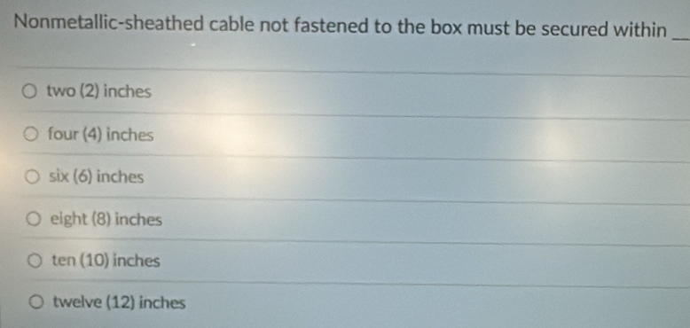 Nonmetallic-sheathed cable not fastened to the box must be secured within_
two (2) inches
four (4) inches
six (6) inches
eight (8) inches
ten (10) inches
twelve (12) inches