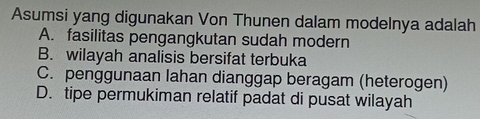 Asumsi yang digunakan Von Thunen dalam modelnya adalah
A. fasilitas pengangkutan sudah modern
B. wilayah analisis bersifat terbuka
C. penggunaan lahan dianggap beragam (heterogen)
D. tipe permukiman relatif padat di pusat wilayah