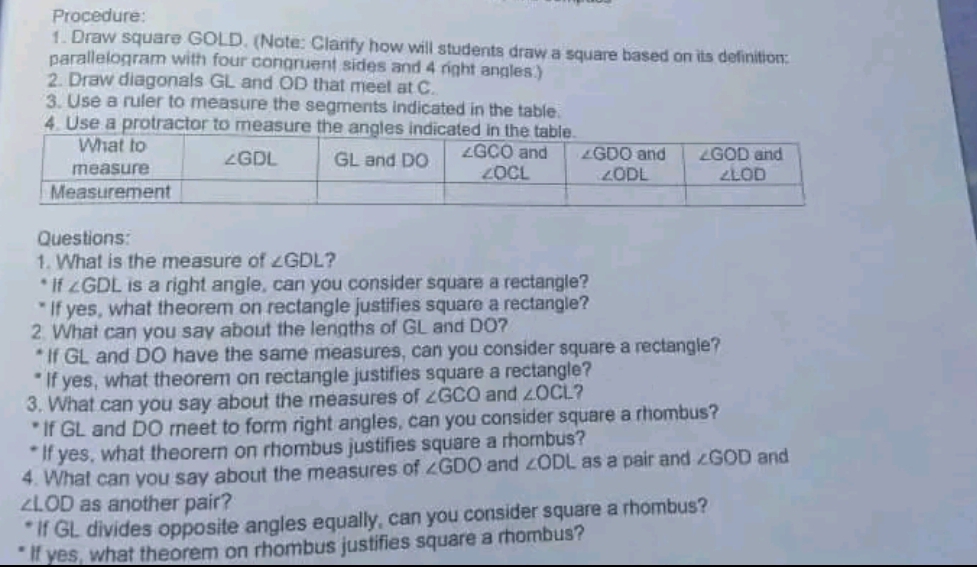 Procedure:
1. Draw square GOLD. (Note: Clarify how will students draw a square based on its definition:
parallelogram with four congruent sides and 4 right angles.)
2. Draw diagonals GL and OD that meet at C.
3. Use a ruler to measure the segments indicated in the table.
4. Use a protractor to measure the angles indica
Questions:
1. What is the measure of ∠ GDL ?
If ∠ GDL is a right angle, can you consider square a rectangle?
If yes, what theorem on rectangle justifies square a rectangle?
2 What can you say about the lengths of GL and DO?
If GL and DO have the same measures, can you consider square a rectangle?
If yes, what theorem on rectangle justifies square a rectangle?
3. What can you say about the measures of ∠ GCO and ∠ OCL ?
If GL and DO reet to form right angles, can you consider square a rhombus?
If yes, what theorern on rhombus justifies square a rhombus?
4. What can you say about the measures of ∠ GDO and ∠ ODL as a pair and ∠ GOD and
∠ LOD as another pair?
If GL divides opposite angles equally, can you consider square a rhombus?
If yes, what theorem on rhombus justifies square a rhombus?