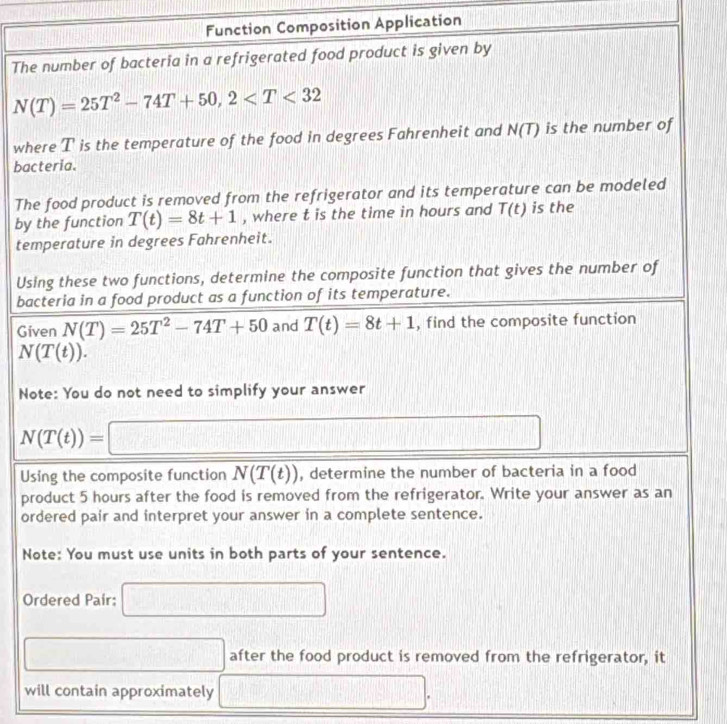 Function Composition Application 
The number of bacteria in a refrigerated food product is given by
N(T)=25T^2-74T+50, 2
where T is the temperature of the food in degrees Fahrenheit and N(T) is the number of 
bacteria. 
The food product is removed from the refrigerator and its temperature can be modeled 
by the function T(t)=8t+1 , where t is the time in hours and T(t) is the 
temperature in degrees Fahrenheit. 
Using these two functions, determine the composite function that gives the number of 
bacteria in a food product as a function of its temperature. 
Given N(T)=25T^2-74T+50 and T(t)=8t+1 , find the composite function
N(T(t)). 
Note: You do not need to simplify your answer
N(T(t))=□
Using the composite function N(T(t)) , determine the number of bacteria in a food 
product 5 hours after the food is removed from the refrigerator. Write your answer as an 
ordered pair and interpret your answer in a complete sentence. 
Note: You must use units in both parts of your sentence. 
Ordered Pair: □ 
□ after the food product is removed from the refrigerator, it 
will contain approximately □.