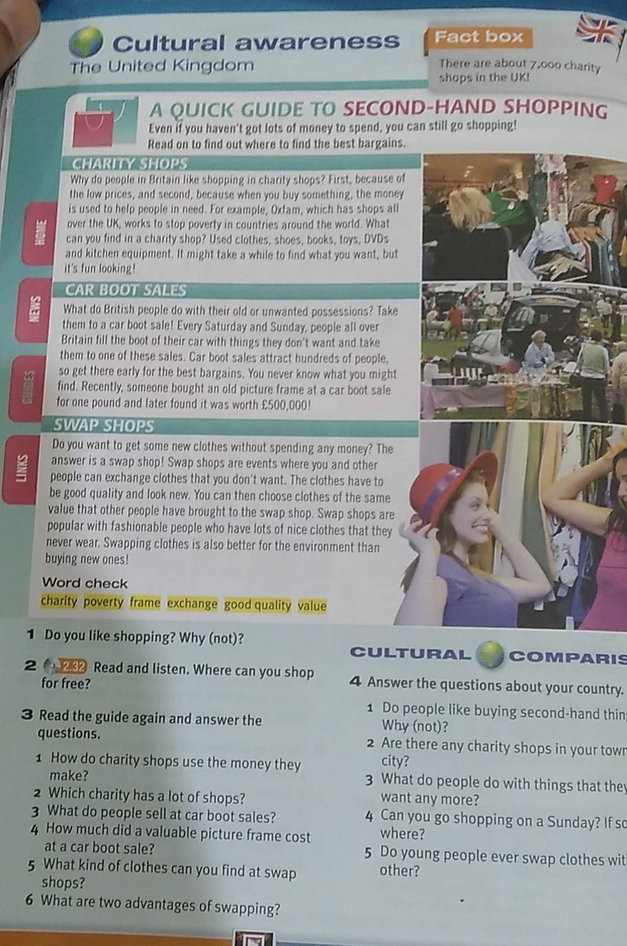 Cultural awareness Fact box
The United Kingdom There are about 7,000 charity
shops in the UK!
A QUICK GUIDE TO SECOND-HAND SHOPPING
Even if you haven't got lots of money to spend, you can still go shopping!
Read on to find out where to find the best bargains.
CHARITY SHOPS
Why do people in Britain like shopping in charity shops? First, because of
the low prices, and second, because when you buy something, the money
is used to help people in need. For example, Oxfam, which has shops all
over the UK, works to stop poverty in countries around the world. What
can you find in a charity shop? Used clothes, shoes, books, toys, DVDs
and kitchen equipment. It might take a while to find what you want, but
it's fun looking!
CAR BOOT SALES
What do British people do with their old or unwanted possessions? Take
them to a car boot sale! Every Saturday and Sunday, people all over
Britain fill the boot of their car with things they don't want and take
them to one of these sales. Car boot sales attract hundreds of people,
so get there early for the best bargains. You never know what you might
find. Recently, someone bought an old picture frame at a car boot sale
for one pound and later found it was worth £500,000!
SWAP SHOPS
Do you want to get some new clothes without spending any money? The
answer is a swap shop! Swap shops are events where you and other
people can exchange clothes that you don't want. The clothes have to
be good quality and look new. You can then choose clothes of the same
value that other people have brought to the swap shop. Swap shops are
popular with fashionable people who have lots of nice clothes that they
never wear. Swapping clothes is also better for the environment than
buying new ones!
Word check
charity poverty frame exchange good quality value
1 Do you like shopping? Why (not)?
CULTURAL COMPARIS
2 0  Read and listen. Where can you shop 4 Answer the questions about your country.
for free?
1 Do people like buying second-hand thin
3 Read the guide again and answer the Why (not)?
questions. 2 Are there any charity shops in your town
1 How do charity shops use the money they city?
make? 3 What do people do with things that they
2 Which charity has a lot of shops? want any more?
3 What do people sell at car boot sales? 4 Can you go shopping on a Sunday? If so
4 How much did a valuable picture frame cost where?
at a car boot sale? 5 Do young people ever swap clothes wit
5 What kind of clothes can you find at swap other?
shops?
6 What are two advantages of swapping?