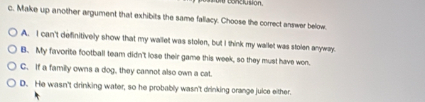 conclusion.
c. Make up another argument that exhibits the same fallacy. Choose the correct answer below.
A. I can't definitively show that my wallet was stolen, but I think my wallet was stolen anyway.
B. My favorite football team didn't lose their game this week, so they must have won.
C、If a family owns a dog, they cannot also own a cat.
D. He wasn't drinking water, so he probably wasn't drinking orange juice either.