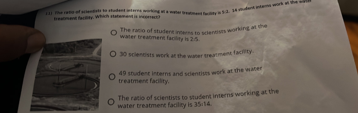 The ratio of scientists to student interns working at a water treatment facility is 5:2, 14 student interns work at the water
treatment facility. Which statement is incorrect?
The ratio of student interns to scientists working at the
water treatment facility is 2:5.
30 scientists work at the water treatment facility.
49 student interns and scientists work at the water
treatment facility.
The ratio of scientists to student interns working at the
water treatment facility is 35:14.