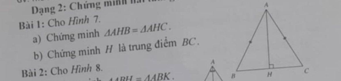 Dạng 2: Chứng minh nn 
Bài 1: Cho Hình 7. 
a) Chứng minh △ AHB=△ AHC. 
b) Chứng minh H là trung điểm BC. 
A 
Bài 2: Cho Hình 8.
△ ABH=△ ABK.