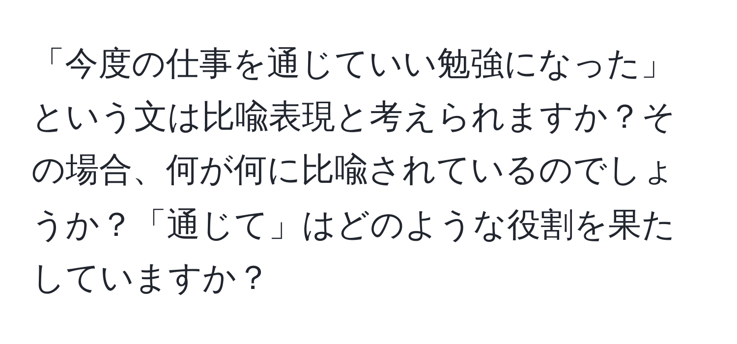 「今度の仕事を通じていい勉強になった」という文は比喩表現と考えられますか？その場合、何が何に比喩されているのでしょうか？「通じて」はどのような役割を果たしていますか？