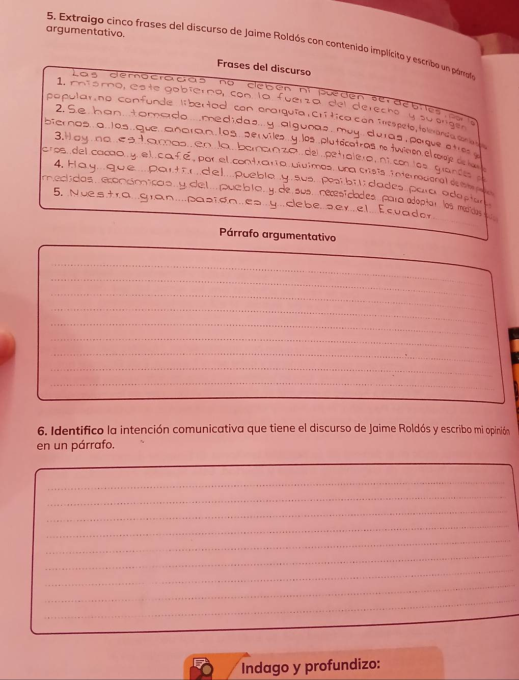 argumentativo. 
5. Extraigo cinco frases del discurso de Jaime Roldós con contenido implícito y escribo un párrafo 
Frases del discurso 
Las démocradas no clebén ni pueden serdebres 
1. míómo, este gabiérna, con la fuerza del derecho 
papular, no confunde. libertad con onorguía Crítica cón irrespeto, toleranda co o 
ong 
2Se han tomedo....medidas... y algunas muy duras paque a e 
bier nas a. os que. añaranlos. per viles. y los pluticatras n twiron el corje de h 
3. Hay a ne s tamas en la banan zo del petralera nî. co las grandes 
cros, del caco y. el caf.é, por el contrario utuimos, una crísis interracional de m e 
4. Hay.qu e...partodel...puebla. y sus. pesí bi li dades. para ada plar 
mectidas,econcoica s y de l puebla.y de sus. necesicades para adoptar las médicdas qu 
5. Nuestra...gran....pabida..ea...y...clebe....er.el... E.cuador. 
Párrafo argumentativo 
_ 
_ 
_ 
_ 
_ 
_ 
_ 
_ 
_ 
6. Identifico la intención comunicativa que tiene el discurso de Jaime Roldós y escribo mi opinión 
en un párrafo. 
_ 
_ 
_ 
_ 
_ 
_ 
_ 
_ 
_ 
Indago y profundizo: