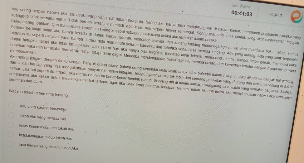 Sisa Waktu
00:41:03 Logout
Aku sering berpikir bahwa aku termasuk orang yang sial dalam hidup ini. Sering aku hanya bisa mengurung diri di dalam kamar, merenungi perjalanan hidupku yang
kuanggap tidak kemana-mana. Tidak pernah beranjak menjadi lebih baik. Aku seperti hilang semangat. Sering memang, rasa suntuk yang akut menyinggahi hidupku
Cukup sering, bahkan. Dan masa-masa seperti itu sering kusebut sebagai masa-masa ketika aku terbakar dalam neraka.
Selama berbulan-bulan aku hanya berada di dalam kamar, tiduran, menonton televisi, dan kadang-kadang mendengarkan musik atau membaca buku. Tetapi, semua
aktivitas itu seperti aktivitas yang hampa. Udara getir memenuhi seluruh kamarku dan tubuhku senantiasa merasa lengang. Ada yang kurang. Ada yang tidak terpenuhi
membosankan
dalam hidupku, tetapi aku tidak tahu persis. Dan saban hari aku hanya bisa tergólek, menatap layar televisi, memencet-mencet tombol.tanpa gairah, membuka-buka
halaman buku dan berusaha menyerap isinya teṭapi tetap gagal. Mencoba mendengarkan musik tapi lalu meraša bosan, dan kemudian tertidur dengan mimpi-mimpi yang
Aku sering jengkel dengan dirku sendiri. Banyak orang bilang bahwa orang sepertiku tidak layak untuk tidak bahagia dalam hidup ini. Aku dikaruniai banyak hal penting,
dan sekian hal lagi yang bisa mengukuhkan banyak hal dalam hidupku. Tetapi, nyatanya aku tak lebih dari seorang pesakitan yang murung dan selalu tercenung di dalam
sendirian dan diam kamar. Jika hal seperti itu terjadi, aku merasa dunia ini benar-benar hendak runtuh. Seorang diri di dalam kamar, dikungkung oleh waktu yang semakin berjamur. Sialnya,
seharusnya aku keluar untuk melakukan hal-bal tertentu agar aku tidak terus menerus terkapar. Namun, entah kenapa justru aku menyimpulkan bahwa aku sebaiknya
Wacana tersebut bercerita tentang
Aku yang kurang bersyukur
tokoh Aku yang merasa sial
krisis kepercayaan dir tokoh Aku
ketidakmujuran hidup tokoh Aku
rasa hampa yang dialami tokoh Aku