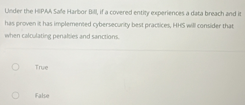 Under the HIPAA Safe Harbor Bill, if a covered entity experiences a data breach and it
has proven it has implemented cybersecurity best practices, HHS will consider that
when calculating penalties and sanctions.
True
False