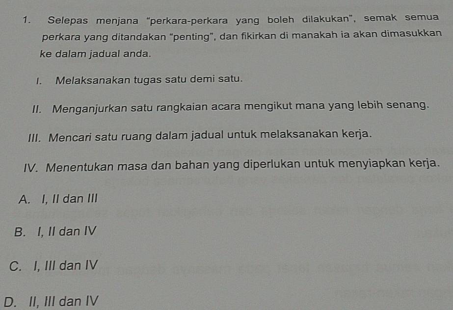 Selepas menjana “perkara-perkara yang boleh dilakukan”, semak semua
perkara yang ditandakan “penting”, dan fikirkan di manakah ia akan dimasukkan
ke dalam jadual anda.
I. Melaksanakan tugas satu demi satu.
II. Menganjurkan satu rangkaian acara mengikut mana yang lebih senang.
III. Mencari satu ruang dalam jadual untuk melaksanakan kerja.
IV. Menentukan masa dan bahan yang diperlukan untuk menyiapkan kerja.
A. I, II dan III
B. I, II dan IV
C. I, III dan IV
D. II, III dan IV