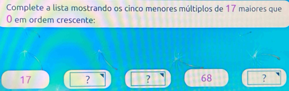 Complete a lista mostrando os cinco menores múltiplos de 17 maiores que
0 em ordem crescente:
17
?
? 68 ?