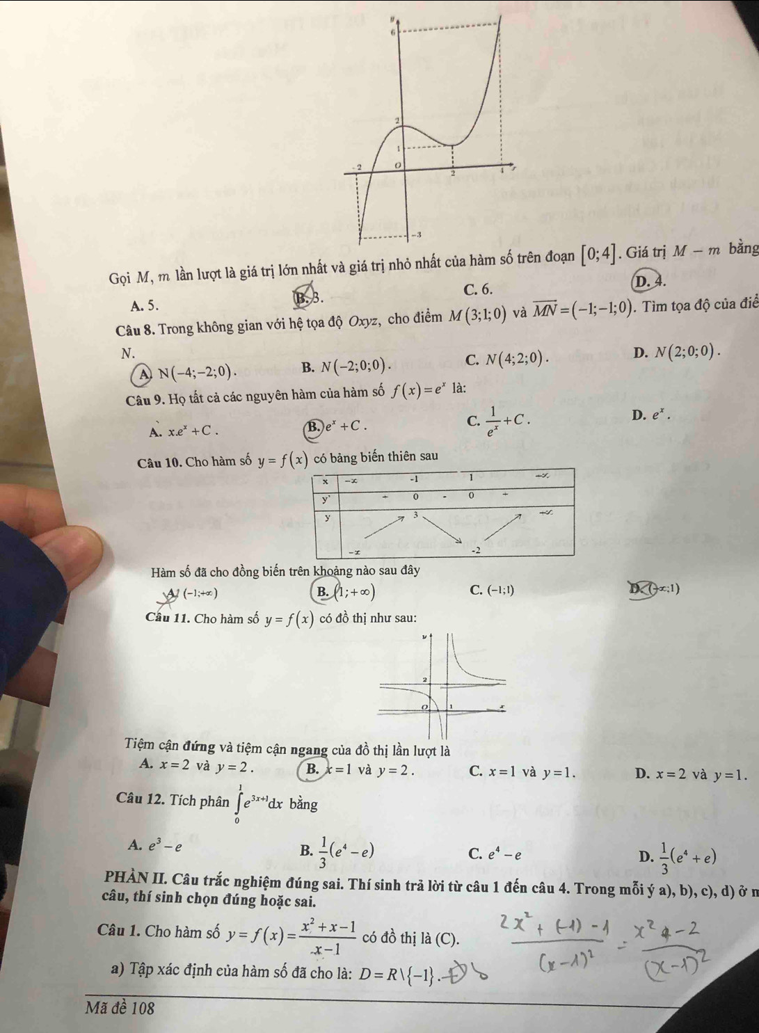 Gọi M, m lần lượt là giá trị lớn nhất và giá trị ên đoạn [0;4]. Giá trị M-m bằng
B.
C. 6. D. 4.
A. 5.
Câu 8. Trong không gian với hệ tọa độ Oxyz, cho điểm M(3;1;0) và vector MN=(-1;-1;0). Tìm tọa độ của điể
N.
4) N(-4;-2;0). B. N(-2;0;0). C. N(4;2;0). D. N(2;0;0).
Câu 9. Họ tất cả các nguyên hàm của hàm số f(x)=e^x là:
A. x.e^x+C.
B. e^x+C. C.  1/e^x +C. D. e^x.
Câu 10. Cho hàm số y=f(x) có bảng biến thiên sau
Hàm số đã cho đồng biến trên khoảng nào sau đây
A (-1;+∈fty )
B. (1;+∈fty ) C. (-1;1) D
Câu 11. Cho hàm số y=f(x) có đồ thị như sau:
Tiệm cận đứng và tiệm cận ngang của đồ thị lần lượt là
A. x=2 và y=2. B. x=1 và y=2. C. x=1 và y=1. D. x=2 và y=1.
Câu 12. Tích phân ∈tlimits _0^(1e^3x+1)dx bằng
A. e^3-e C. e^4-e D.  1/3 (e^4+e)
B.  1/3 (e^4-e)
PHÀN II. Câu trắc nghiệm đúng sai. Thí sinh trả lời từ câu 1 đến câu 4. Trong mỗi ý a), b), c), d) ở n
câu, thí sinh chọn đúng hoặc sai.
Câu 1. Cho hàm số y=f(x)=frac x^2+x-1_-x-1 có đồ thị là (C).
a) Tập xác định của hàm số đã cho là: D=R| -1
Mã đề 108