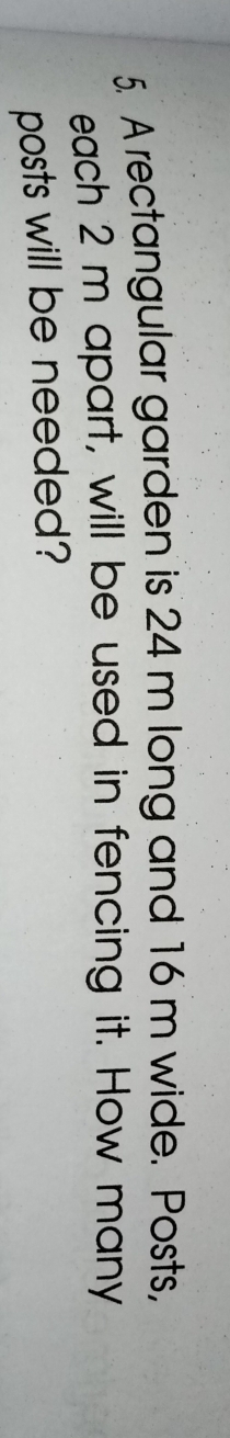 A rectangular garden is 24 m long and 16 m wide. Posts, 
each 2 m apart, will be used in fencing it. How many 
posts will be needed?