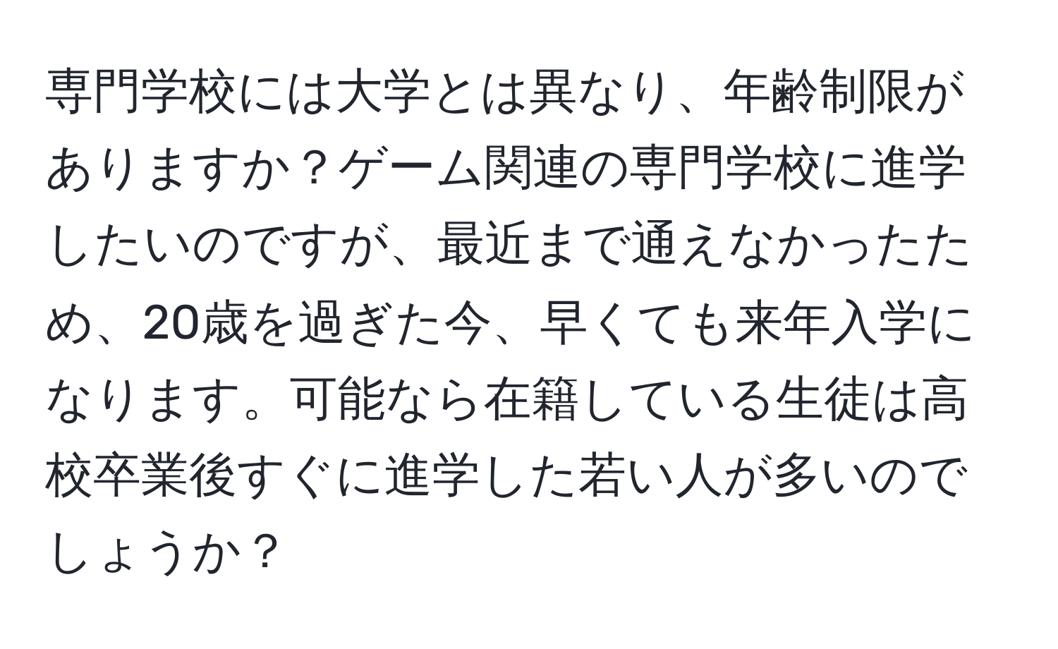 専門学校には大学とは異なり、年齢制限がありますか？ゲーム関連の専門学校に進学したいのですが、最近まで通えなかったため、20歳を過ぎた今、早くても来年入学になります。可能なら在籍している生徒は高校卒業後すぐに進学した若い人が多いのでしょうか？