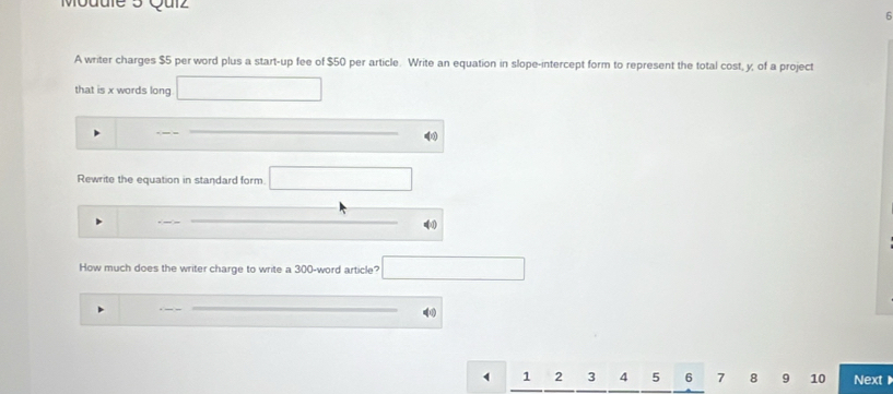 Mouule 3 Qulz 
5 
A writer charges $5 per word plus a start-up fee of $50 per article. Write an equation in slope-intercept form to represent the total cost, y, of a project 
that is x words long □ 
Rewrite the equation in standard form. overline  
=(0) 
How much does the writer charge to write a 300 -word article? □ 
(
1 2 3 4 5 6 7 8 9 10 Next