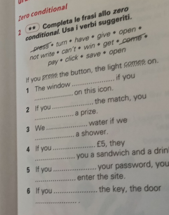 Zero conditional 
2 * * ) Completa le frasi allo zero 
conditional. Usa i verbi suggeriti. 
press * turn ◆ have * give * open 
not write * can’t * win * get * come « 
pay * click ◆ save ◆ open 
If you prese the button, the light comes on. 
_ 
1 The window _if you 
on this icon. 
2 If you_ the match, you 
_a prize. 
3 We_ water if we 
_ 
a shower. 
4 If you _ £5, they 
_you a sandwich and a drin 
5 If you _your password, you 
_enter the site. 
6 If you_ the key, the door 
_
