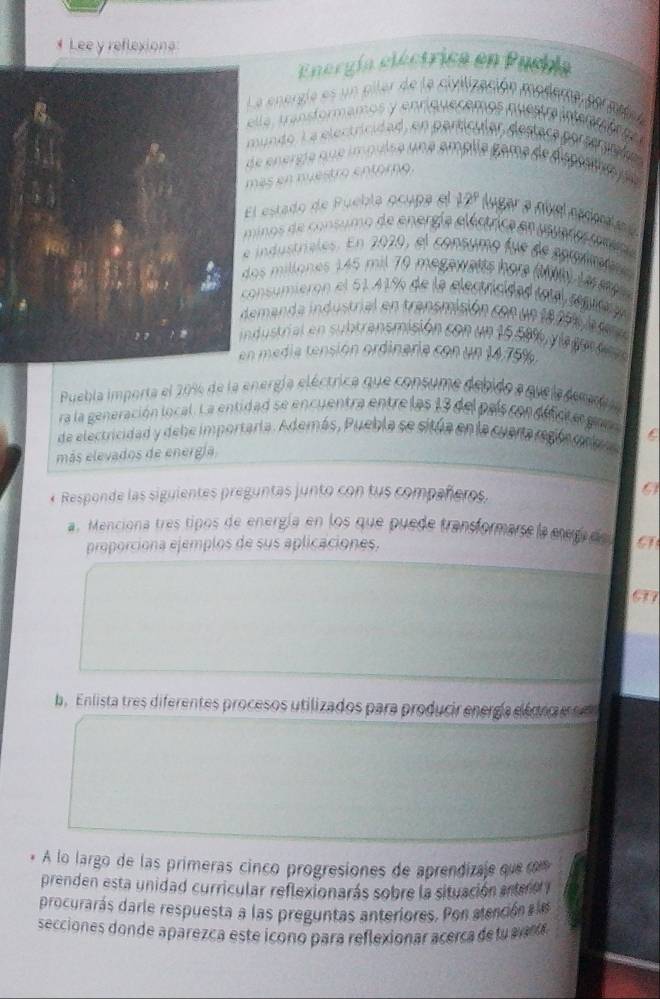 Lee y reflexions 
Energía eléctrica en Puebla 
a enorgía es un piler de la civilización modera por md 
la, transformamos y enriquecemos questra intencór o 
undo, L a electricidad, en partícular, destaca porserarado 
nergie que impuise une amplie game de dispote n 
ás en nuestro entórno 
estado de Puebla ocupa el 12º lugar a nivel nadma e d 
nos de consumo de energía eléctrica en puaro m 
industrales. En 2020, el consumo fue de aproltos 
s millones 145 mil 70 megawetts hore (alh) La e 
nsumieron el 61.41% de la electricidad total renira 
manda industrial en transmisión con un 18 29% a r 
ustrial en subtransmisión con un 15.506 yla gen tca 
media tensión ordinaria con un 14.75%
Puebla importa el 20%6 de la energía eléctrica que consume debido a quela demel 
ra la generación local. La entidad se encuentra entre las 13 del paíscon defcte gar 
de electricidad y debe importaría. Además, Puebla se sitúa en la cuana regla ma 
más elevados de energía 
* Responde las siguientes preguntas junto con tus compañeros. 
a. Menciona tres tipos de energía en los que puede transformarse la ereru C 
proporciona ejemplos de sus aplicaciones, 
b. Enlista tres diferentes procesos utilizados para producir energía elé cio e e 
A lo largo de las primeras cinco progresiones de aprendizaje que r 
prenden esta unidad curricular reflexionarás sobre la situación entero y 
procurarás darle respuesta a las preguntas anteriores. Pon atención e a 
secciones donde aparezca este icono para reflexionar acerca det an