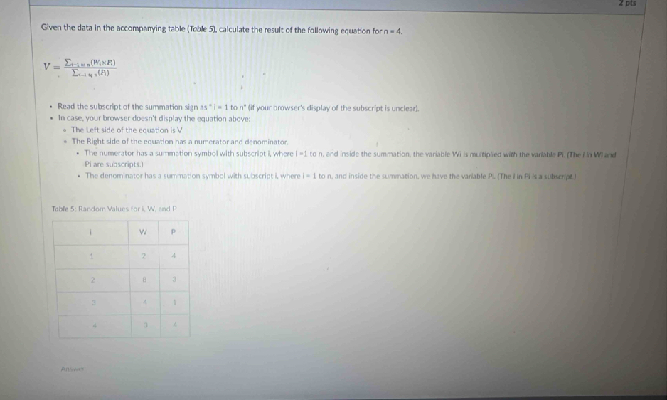 Given the data in the accompanying table (Tøble 5), calculate the result of the following equation for n=4.
V=frac sumlimits _i-1_w(W_i* P_i)sumlimits _i-1_u_t(P_i)
Read the subscript of the summation sign as^-i=1 to n° (if your browser's display of the subscript is unclear).
In case, your browser doesn't display the equation above:
The Left side of the equation is V
The Right side of the equation has a numerator and denominator.
The numerator has a summation symbol with subscript i, where i=1 to n, and inside the summation, the variable Wi is multiplied with the variable Pi. (The I in WI and
Pi are subscripts.)
The denominator has a summation symbol with subscript i, where i=1ton , and inside the summation, we have the variable Pi. (The I in Pi is a subscript.)
Table 5: Random Values for i, W, and P
Answer