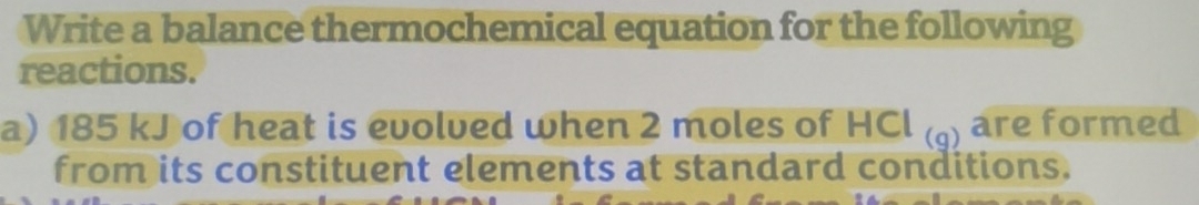 Write a balance thermochemical equation for the following 
reactions. 
a) 185 kJ of heat is evolved when 2 moles of HCl ) are formed 
from its constituent elements at standard conditions.