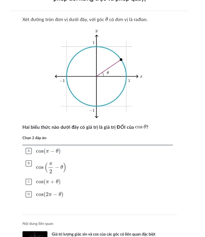 Xét đường tròn đơn vị dưới đây, với gocθ có đơn vị là rađian.
Hai biểu thức nào dưới đây có giá trị là giá trị ĐỐI của cos θ 7
Chọn 2 đáp án:
A cos (π -θ )
B cos ( π /2 -θ )
C cos (π +θ )
D cos (2π -θ )
Nội dung liên quan
Giá trị lượng giác sin và cos của các góc có liên quan đặc biệt