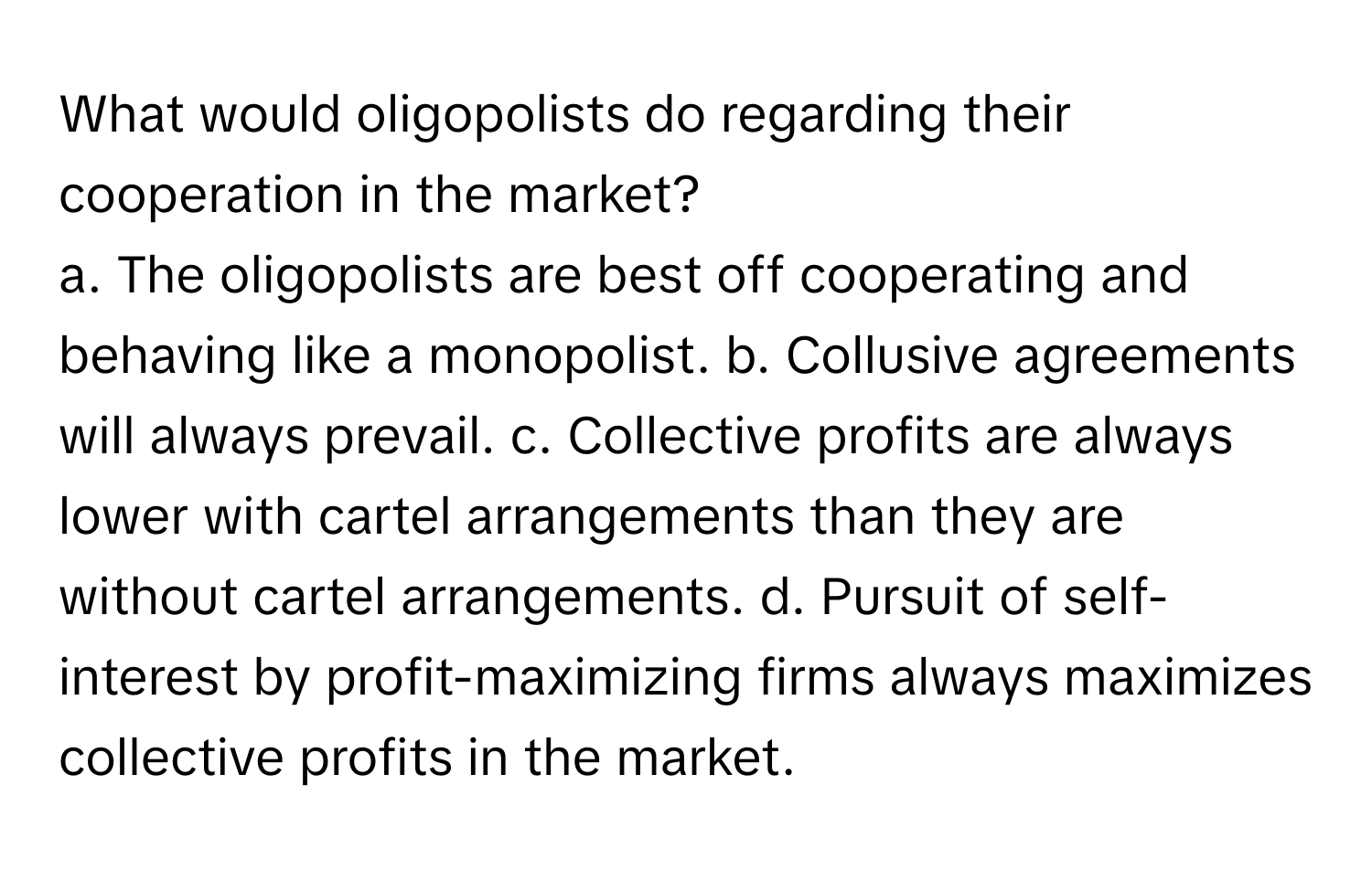 What would oligopolists do regarding their cooperation in the market?

a. The oligopolists are best off cooperating and behaving like a monopolist. b. Collusive agreements will always prevail. c. Collective profits are always lower with cartel arrangements than they are without cartel arrangements. d. Pursuit of self-interest by profit-maximizing firms always maximizes collective profits in the market.