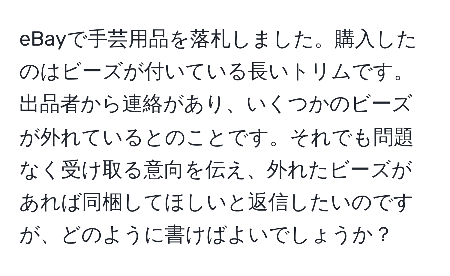 eBayで手芸用品を落札しました。購入したのはビーズが付いている長いトリムです。出品者から連絡があり、いくつかのビーズが外れているとのことです。それでも問題なく受け取る意向を伝え、外れたビーズがあれば同梱してほしいと返信したいのですが、どのように書けばよいでしょうか？