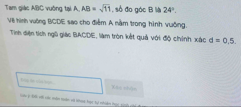 Tam giác ABC vuông tại A, AB=sqrt(11) , số đo góc B là 24°. 
Vẽ hình vuông BCDE sao cho điểm A nằm trong hình vuông. 
Tính diện tích ngũ giác BACDE, làm tròn kết quả với độ chính xác d=0,5. 
Đáp ân của bạn... Xác nhân 
Lưu ý : Đối với các môn toán và khoa học tự nhiên học sinh chỉ đu